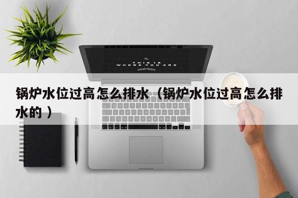 鍋爐水位過高怎么排水（鍋爐水位過高怎么排水的 ）