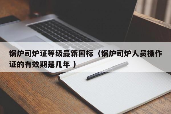 鍋爐司爐證等級(jí)最新國(guó)標(biāo)（鍋爐司爐人員操作證的有效期是幾年 ）