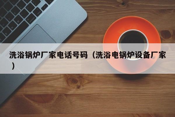 洗浴鍋爐廠家電話號碼（洗浴電鍋爐設(shè)備廠家 ）