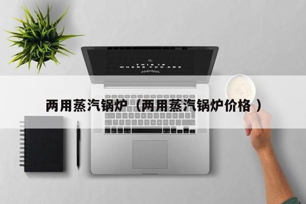 兩用蒸汽鍋爐（兩用蒸汽鍋爐價(jià)格 ）
