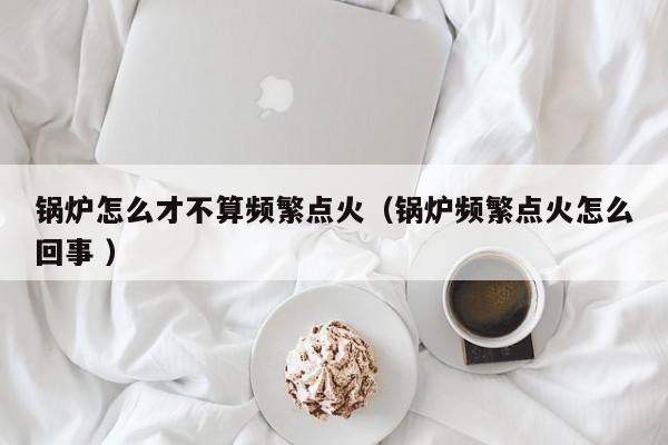 鍋爐怎么才不算頻繁點火（鍋爐頻繁點火怎么回事 ）