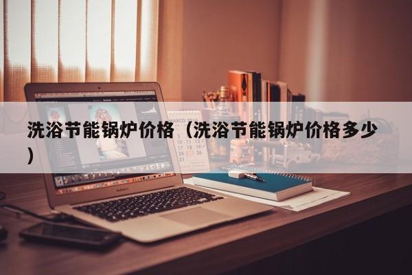 洗浴節(jié)能鍋爐價(jià)格（洗浴節(jié)能鍋爐價(jià)格多少 ）