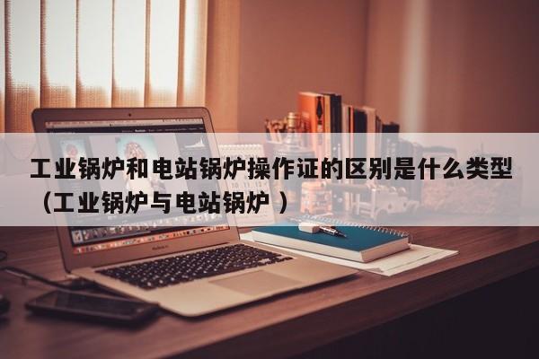 工業(yè)鍋爐和電站鍋爐操作證的區(qū)別是什么類型（工業(yè)鍋爐與電站鍋爐 ）