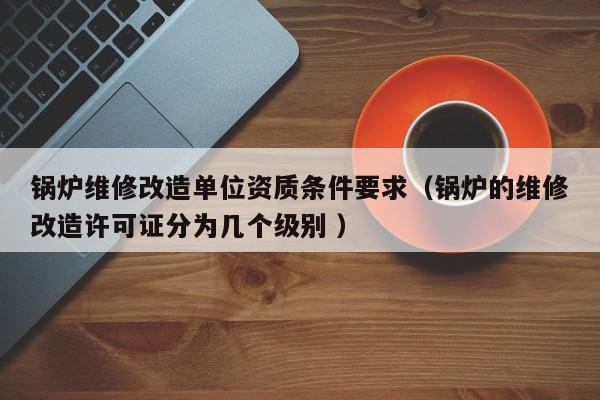 鍋爐維修改造單位資質(zhì)條件要求（鍋爐的維修改造許可證分為幾個級別 ）