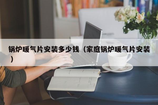 鍋爐暖氣片安裝多少錢（家庭鍋爐暖氣片安裝 ）